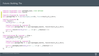© 2013 Adobe Systems Incorporated. All Rights Reserved.
template <typename> class packaged_task; //not defined
template <typename> class future;
template <typename S, typename F>
auto package(F&& f) -> pair<packaged_task<S>, future<result_of_t_<S>>>;
template <typename R>
class future {
shared_ptr</* ... */> _p;
template <typename S, typename F>
friend auto package(F&& f) -> pair<packaged_task<S>, future<result_of_t_<S>>>;
explicit future(shared_ptr</* ... */> p) : _p(move(p)) { }
/* ... */
};
template<typename R, typename ...Args >
class packaged_task<R (Args...)> {
weak_ptr</* ... */> _p;
template <typename S, typename F>
friend auto package(F&& f) -> pair<packaged_task<S>, future<result_of_t_<S>>>;
explicit packaged_task(weak_ptr</* ... */> p) : _p(move(p)) { }
/* ... */
};
Futures: Building, The
53
 