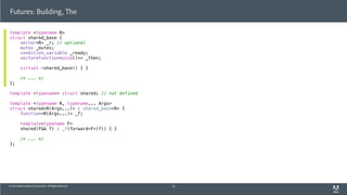© 2013 Adobe Systems Incorporated. All Rights Reserved.
template <typename R>
struct shared_base {
vector<R> _r; // optional
mutex _mutex;
condition_variable _ready;
vector<function<void()>> _then;
virtual ~shared_base() { }
/* ... */
};
template <typename> struct shared; // not defined
template <typename R, typename... Args>
struct shared<R(Args...)> : shared_base<R> {
function<R(Args...)> _f;
template<typename F>
shared(F&& f) : _f(forward<F>(f)) { }
/* ... */
};
Futures: Building, The
55
 