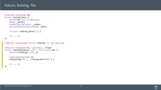 © 2013 Adobe Systems Incorporated. All Rights Reserved.
template <typename R>
struct shared_base {
vector<R> _r; // optional
mutex _mutex;
condition_variable _ready;
vector<function<void()>> _then;
virtual ~shared_base() { }
/* ... */
};
template <typename> struct shared; // not defined
template <typename R, typename... Args>
struct shared<R(Args...)> : shared_base<R> {
function<R(Args...)> _f;
template<typename F>
shared(F&& f) : _f(forward<F>(f)) { }
/* ... */
};
Futures: Building, The
55
 