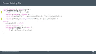 © 2013 Adobe Systems Incorporated. All Rights Reserved.
template<typename R, typename ...Args >
class packaged_task<R (Args...)> {
weak_ptr<shared<R(Args...)>> _p;
template <typename S, typename F>
friend auto package(F&& f) -> pair<packaged_task<S>, future<result_of_t_<S>>>;
explicit packaged_task(weak_ptr<shared<R(Args...)>> p) : _p(move(p)) { }
public:
packaged_task() = default;
template <typename... A>
void operator()(A&&... args) const {
auto p = _p.lock();
if (p) (*p)(forward<A>(args)...);
}
};
Futures: Building, The
56
 