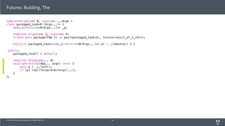 © 2013 Adobe Systems Incorporated. All Rights Reserved.
template<typename R, typename ...Args >
class packaged_task<R (Args...)> {
weak_ptr<shared<R(Args...)>> _p;
template <typename S, typename F>
friend auto package(F&& f) -> pair<packaged_task<S>, future<result_of_t_<S>>>;
explicit packaged_task(weak_ptr<shared<R(Args...)>> p) : _p(move(p)) { }
public:
packaged_task() = default;
template <typename... A>
void operator()(A&&... args) const {
auto p = _p.lock();
if (p) (*p)(forward<A>(args)...);
}
};
Futures: Building, The
56
 