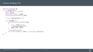 © 2013 Adobe Systems Incorporated. All Rights Reserved.
template <typename R>
struct shared_base {
vector<R> _r; // optional
mutex _mutex;
condition_variable _ready;
vector<function<void()>> _then;
virtual ~shared_base() { }
void set(R&& r) {
vector<function<void()>> then;
{
lock_t lock{_mutex};
_r.push_back(move(r));
swap(_then, then);
}
_ready.notify_all();
for (const auto& f : then) _system.async_(move(f));
}
};
Futures: Building, The
58
 