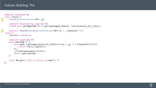 © 2013 Adobe Systems Incorporated. All Rights Reserved.
template <typename R>
class future {
shared_ptr<shared_base<R>> _p;
template <typename S, typename F>
friend auto package(F&& f) -> pair<packaged_task<S>, future<result_of_t_<S>>>;
explicit future(shared_ptr<shared_base<R>> p) : _p(move(p)) { }
public:
future() = default;
template <typename F>
auto then(F&& f) {
auto pack = package<result_of_t<F(R)>()>([p = _p, f = forward<F>(f)](){
return f(p->_r.back());
});
_p->then(move(pack.first));
return pack.second;
}
const R& get() const { return _p->get(); }
};
Futures: Building, The
59
 