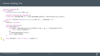 © 2013 Adobe Systems Incorporated. All Rights Reserved.
template <typename R>
class future {
shared_ptr<shared_base<R>> _p;
template <typename S, typename F>
friend auto package(F&& f) -> pair<packaged_task<S>, future<result_of_t_<S>>>;
explicit future(shared_ptr<shared_base<R>> p) : _p(move(p)) { }
public:
future() = default;
template <typename F>
auto then(F&& f) {
auto pack = package<result_of_t<F(R)>()>([p = _p, f = forward<F>(f)](){
return f(p->_r.back());
});
_p->then(move(pack.first));
return pack.second;
}
const R& get() const { return _p->get(); }
};
Futures: Building, The
59
 