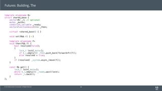 © 2013 Adobe Systems Incorporated. All Rights Reserved.
template <typename R>
struct shared_base {
vector<R> _r; // optional
mutex _mutex;
condition_variable _ready;
vector<function<void()>> _then;
virtual ~shared_base() { }
void set(R&& r) { }
template <typename F>
void then(F&& f) {
bool resolved{false};
{
lock_t lock{_mutex};
if (_r.empty()) _then.push_back(forward<F>(f));
else resolved = true;
}
if (resolved) _system.async_(move(f));
}
const R& get() {
lock_t lock{_mutex};
while (_r.empty()) _ready.wait(lock);
return _r.back();
}
};
Futures: Building, The
60
 