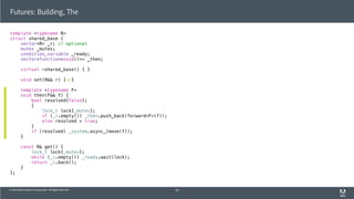 © 2013 Adobe Systems Incorporated. All Rights Reserved.
template <typename R>
struct shared_base {
vector<R> _r; // optional
mutex _mutex;
condition_variable _ready;
vector<function<void()>> _then;
virtual ~shared_base() { }
void set(R&& r) { }
template <typename F>
void then(F&& f) {
bool resolved{false};
{
lock_t lock{_mutex};
if (_r.empty()) _then.push_back(forward<F>(f));
else resolved = true;
}
if (resolved) _system.async_(move(f));
}
const R& get() {
lock_t lock{_mutex};
while (_r.empty()) _ready.wait(lock);
return _r.back();
}
};
Futures: Building, The
60
 