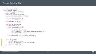 © 2013 Adobe Systems Incorporated. All Rights Reserved.
template <typename R>
struct shared_base {
vector<R> _r; // optional
mutex _mutex;
condition_variable _ready;
vector<function<void()>> _then;
virtual ~shared_base() { }
void set(R&& r) { }
template <typename F>
void then(F&& f) {
bool resolved{false};
{
lock_t lock{_mutex};
if (_r.empty()) _then.push_back(forward<F>(f));
else resolved = true;
}
if (resolved) _system.async_(move(f));
}
const R& get() {
lock_t lock{_mutex};
while (_r.empty()) _ready.wait(lock);
return _r.back();
}
};
Futures: Building, The
60
 