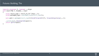 © 2013 Adobe Systems Incorporated. All Rights Reserved.
template <typename F, typename ...Args>
auto async(F&& f, Args&&... args)
{
using result_type = result_of_t<F (Args...)>;
using packaged_type = packaged_task<result_type()>;
auto pack = package<result_type()>(bind(forward<F>(f), forward<Args>(args)...));
_system.async_(move(get<0>(pack)));
return get<1>(pack);
}
Futures: Building, The
62
 