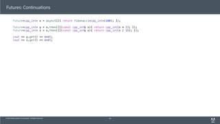© 2013 Adobe Systems Incorporated. All Rights Reserved.
Futures: Continuations
future<cpp_int> x = async([]{ return fibonacci<cpp_int>(100); });
future<cpp_int> y = x.then([](const cpp_int& x){ return cpp_int(x * 2); });
future<cpp_int> z = x.then([](const cpp_int& x){ return cpp_int(x / 15); });
cout << y.get() << endl;
cout << z.get() << endl;
63
 
