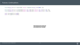 © 2013 Adobe Systems Incorporated. All Rights Reserved.
Futures: Continuations
future<cpp_int> x = async([]{ return fibonacci<cpp_int>(100); });
future<cpp_int> y = x.then([](const cpp_int& x){ return cpp_int(x * 2); });
future<cpp_int> z = x.then([](const cpp_int& x){ return cpp_int(x / 15); });
cout << y.get() << endl;
cout << z.get() << endl;
63
708449696358523830150
23614989878617461005
 