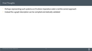 © 2013 Adobe Systems Incorporated. All Rights Reserved.
Final Thoughts
! Perhaps representing such systems as if it where imperative code is not the correct approach
! Instead the a graph description can be compiled and statically validated
73
 