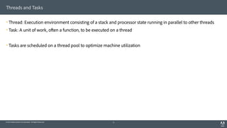 © 2014 Adobe Systems Incorporated. All Rights Reserved.
Threads and Tasks
! Thread: Execution environment consisting of a stack and processor state running in parallel to other threads
! Task: A unit of work, often a function, to be executed on a thread
! Tasks are scheduled on a thread pool to optimize machine utilization
9
 