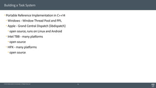 © 2014 Adobe Systems Incorporated. All Rights Reserved.
Building a Task System
! Portable Reference Implementation in C++14
! Windows - Window Thread Pool and PPL
! Apple - Grand Central Dispatch (libdispatch)
! open source, runs on Linux and Android
! Intel TBB - many platforms
! open source
! HPX - many platforms
! open source
16
 