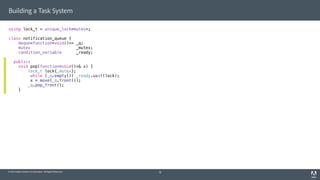 © 2014 Adobe Systems Incorporated. All Rights Reserved.
Building a Task System
using lock_t = unique_lock<mutex>;
class notification_queue {
deque<function<void()>> _q;
mutex _mutex;
condition_variable _ready;
public:
void pop(function<void()>& x) {
lock_t lock{_mutex};
while (_q.empty()) _ready.wait(lock);
x = move(_q.front());
_q.pop_front();
}
18
 