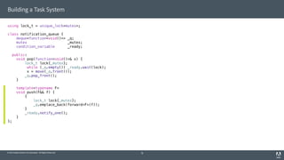 © 2014 Adobe Systems Incorporated. All Rights Reserved.
Building a Task System
using lock_t = unique_lock<mutex>;
class notification_queue {
deque<function<void()>> _q;
mutex _mutex;
condition_variable _ready;
public:
void pop(function<void()>& x) {
lock_t lock{_mutex};
while (_q.empty()) _ready.wait(lock);
x = move(_q.front());
_q.pop_front();
}
template<typename F>
void push(F&& f) {
{
lock_t lock{_mutex};
_q.emplace_back(forward<F>(f));
}
_ready.notify_one();
}
};
18
 