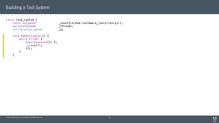 © 2014 Adobe Systems Incorporated. All Rights Reserved.
Building a Task System
class task_system {
const unsigned _count{thread::hardware_concurrency()};
vector<thread> _threads;
notification_queue _q;
void run(unsigned i) {
while (true) {
function<void()> f;
_q.pop(f);
f();
}
}
19
 