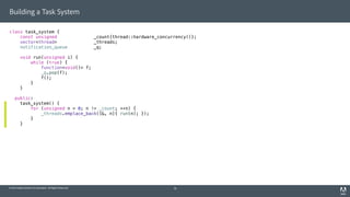 © 2014 Adobe Systems Incorporated. All Rights Reserved.
Building a Task System
class task_system {
const unsigned _count{thread::hardware_concurrency()};
vector<thread> _threads;
notification_queue _q;
void run(unsigned i) {
while (true) {
function<void()> f;
_q.pop(f);
f();
}
}
public:
task_system() {
for (unsigned n = 0; n != _count; ++n) {
_threads.emplace_back([&, n]{ run(n); });
}
}
19
 