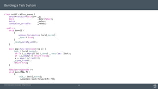 © 2014 Adobe Systems Incorporated. All Rights Reserved.
Building a Task System
class notification_queue {
deque<function<void()>> _q;
bool _done{false};
mutex _mutex;
condition_variable _ready;
public:
void done() {
{
unique_lock<mutex> lock{_mutex};
_done = true;
}
_ready.notify_all();
}
bool pop(function<void()>& x) {
lock_t lock{_mutex};
while (_q.empty() && !_done) _ready.wait(lock);
if (_q.empty()) return false;
x = move(_q.front());
_q.pop_front();
return true;
}
template<typename F>
void push(F&& f) {
{
lock_t lock{_mutex};
_q.emplace_back(forward<F>(f));
20
 