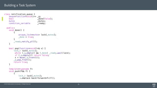 © 2014 Adobe Systems Incorporated. All Rights Reserved.
Building a Task System
class notification_queue {
deque<function<void()>> _q;
bool _done{false};
mutex _mutex;
condition_variable _ready;
public:
void done() {
{
unique_lock<mutex> lock{_mutex};
_done = true;
}
_ready.notify_all();
}
bool pop(function<void()>& x) {
lock_t lock{_mutex};
while (_q.empty() && !_done) _ready.wait(lock);
if (_q.empty()) return false;
x = move(_q.front());
_q.pop_front();
return true;
}
template<typename F>
void push(F&& f) {
{
lock_t lock{_mutex};
_q.emplace_back(forward<F>(f));
20
 