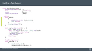 © 2014 Adobe Systems Incorporated. All Rights Reserved.
Building a Task System
class notification_queue {
deque<function<void()>> _q;
bool _done{false};
mutex _mutex;
condition_variable _ready;
public:
void done() {
{
unique_lock<mutex> lock{_mutex};
_done = true;
}
_ready.notify_all();
}
bool pop(function<void()>& x) {
lock_t lock{_mutex};
while (_q.empty() && !_done) _ready.wait(lock);
if (_q.empty()) return false;
x = move(_q.front());
_q.pop_front();
return true;
}
template<typename F>
void push(F&& f) {
{
lock_t lock{_mutex};
_q.emplace_back(forward<F>(f));
20
 