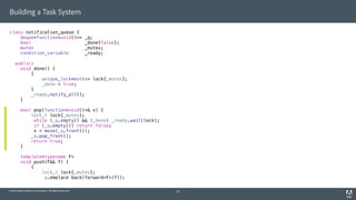 © 2014 Adobe Systems Incorporated. All Rights Reserved.
Building a Task System
class notification_queue {
deque<function<void()>> _q;
bool _done{false};
mutex _mutex;
condition_variable _ready;
public:
void done() {
{
unique_lock<mutex> lock{_mutex};
_done = true;
}
_ready.notify_all();
}
bool pop(function<void()>& x) {
lock_t lock{_mutex};
while (_q.empty() && !_done) _ready.wait(lock);
if (_q.empty()) return false;
x = move(_q.front());
_q.pop_front();
return true;
}
template<typename F>
void push(F&& f) {
{
lock_t lock{_mutex};
_q.emplace_back(forward<F>(f));
20
 