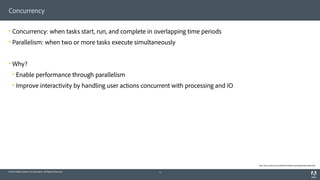 © 2014 Adobe Systems Incorporated. All Rights Reserved.
Concurrency
! Concurrency: when tasks start, run, and complete in overlapping time periods
! Parallelism: when two or more tasks execute simultaneously
! Why?
! Enable performance through parallelism
! Improve interactivity by handling user actions concurrent with processing and IO
5
http://docs.oracle.com/cd/E19455-01/806-5257/6je9h032b/index.html
 