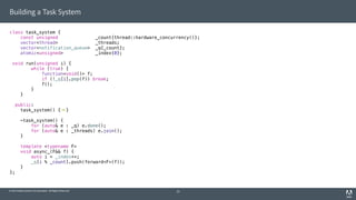 © 2014 Adobe Systems Incorporated. All Rights Reserved.
Building a Task System
class task_system {
const unsigned _count{thread::hardware_concurrency()};
vector<thread> _threads;
vector<notification_queue> _q{_count};
atomic<unsigned> _index{0};
void run(unsigned i) {
while (true) {
function<void()> f;
if (!_q[i].pop(f)) break;
f();
}
}
public:
task_system() { }
~task_system() {
for (auto& e : _q) e.done();
for (auto& e : _threads) e.join();
}
template <typename F>
void async_(F&& f) {
auto i = _index++;
_q[i % _count].push(forward<F>(f));
}
};
25
 