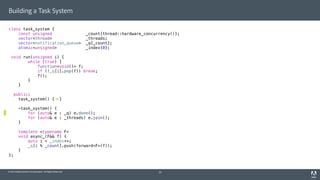 © 2014 Adobe Systems Incorporated. All Rights Reserved.
Building a Task System
class task_system {
const unsigned _count{thread::hardware_concurrency()};
vector<thread> _threads;
vector<notification_queue> _q{_count};
atomic<unsigned> _index{0};
void run(unsigned i) {
while (true) {
function<void()> f;
if (!_q[i].pop(f)) break;
f();
}
}
public:
task_system() { }
~task_system() {
for (auto& e : _q) e.done();
for (auto& e : _threads) e.join();
}
template <typename F>
void async_(F&& f) {
auto i = _index++;
_q[i % _count].push(forward<F>(f));
}
};
25
 