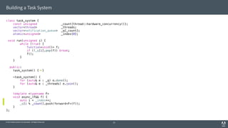 © 2014 Adobe Systems Incorporated. All Rights Reserved.
Building a Task System
class task_system {
const unsigned _count{thread::hardware_concurrency()};
vector<thread> _threads;
vector<notification_queue> _q{_count};
atomic<unsigned> _index{0};
void run(unsigned i) {
while (true) {
function<void()> f;
if (!_q[i].pop(f)) break;
f();
}
}
public:
task_system() { }
~task_system() {
for (auto& e : _q) e.done();
for (auto& e : _threads) e.join();
}
template <typename F>
void async_(F&& f) {
auto i = _index++;
_q[i % _count].push(forward<F>(f));
}
};
25
 