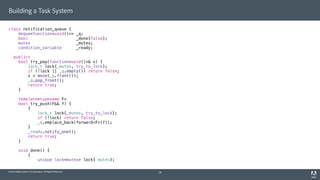 © 2014 Adobe Systems Incorporated. All Rights Reserved.
Building a Task System
class notification_queue {
deque<function<void()>> _q;
bool _done{false};
mutex _mutex;
condition_variable _ready;
public:
bool try_pop(function<void()>& x) {
lock_t lock{_mutex, try_to_lock};
if (!lock || _q.empty()) return false;
x = move(_q.front());
_q.pop_front();
return true;
}
template<typename F>
bool try_push(F&& f) {
{
lock_t lock{_mutex, try_to_lock};
if (!lock) return false;
_q.emplace_back(forward<F>(f));
}
_ready.notify_one();
return true;
}
void done() {
{
unique_lock<mutex> lock{_mutex};
28
 