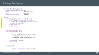 © 2014 Adobe Systems Incorporated. All Rights Reserved.
Building a Task System
class notification_queue {
deque<function<void()>> _q;
bool _done{false};
mutex _mutex;
condition_variable _ready;
public:
bool try_pop(function<void()>& x) {
lock_t lock{_mutex, try_to_lock};
if (!lock || _q.empty()) return false;
x = move(_q.front());
_q.pop_front();
return true;
}
template<typename F>
bool try_push(F&& f) {
{
lock_t lock{_mutex, try_to_lock};
if (!lock) return false;
_q.emplace_back(forward<F>(f));
}
_ready.notify_one();
return true;
}
void done() {
{
unique_lock<mutex> lock{_mutex};
28
 