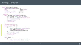 © 2014 Adobe Systems Incorporated. All Rights Reserved.
Building a Task System
class notification_queue {
deque<function<void()>> _q;
bool _done{false};
mutex _mutex;
condition_variable _ready;
public:
bool try_pop(function<void()>& x) {
lock_t lock{_mutex, try_to_lock};
if (!lock || _q.empty()) return false;
x = move(_q.front());
_q.pop_front();
return true;
}
template<typename F>
bool try_push(F&& f) {
{
lock_t lock{_mutex, try_to_lock};
if (!lock) return false;
_q.emplace_back(forward<F>(f));
}
_ready.notify_one();
return true;
}
void done() {
{
unique_lock<mutex> lock{_mutex};
28
 