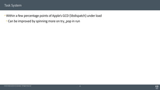 © 2014 Adobe Systems Incorporated. All Rights Reserved.
Task System
! Within a few percentage points of Apple’s GCD (libdispatch) under load
! Can be improved by spinning more on try_pop in run
31
 
