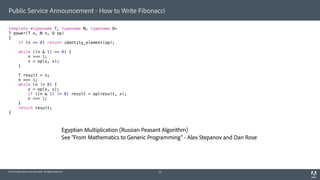 © 2014 Adobe Systems Incorporated. All Rights Reserved.
Public Service Announcement - How to Write Fibonacci
template <typename T, typename N, typename O>
T power(T x, N n, O op)
{
if (n == 0) return identity_element(op);
while ((n & 1) == 0) {
n >>= 1;
x = op(x, x);
}
T result = x;
n >>= 1;
while (n != 0) {
x = op(x, x);
if ((n & 1) != 0) result = op(result, x);
n >>= 1;
}
return result;
}
33
Egyptian Multiplication (Russian Peasant Algorithm)
See “From Mathematics to Generic Programming” - Alex Stepanov and Dan Rose
 