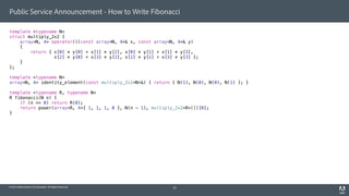 © 2014 Adobe Systems Incorporated. All Rights Reserved.
Public Service Announcement - How to Write Fibonacci
template <typename N>
struct multiply_2x2 {
array<N, 4> operator()(const array<N, 4>& x, const array<N, 4>& y)
{
return { x[0] * y[0] + x[1] * y[2], x[0] * y[1] + x[1] * y[3],
x[2] * y[0] + x[3] * y[2], x[2] * y[1] + x[3] * y[3] };
}
};
template <typename N>
array<N, 4> identity_element(const multiply_2x2<N>&) { return { N(1), N(0), N(0), N(1) }; }
template <typename R, typename N>
R fibonacci(N n) {
if (n == 0) return R(0);
return power(array<R, 4>{ 1, 1, 1, 0 }, N(n - 1), multiply_2x2<R>())[0];
}
34
 