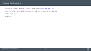 © 2013 Adobe Systems Incorporated. All Rights Reserved.
Futures: Continuations
future<cpp_int> x = async([]{ return fibonacci<cpp_int>(1'000'000); });
future<void> y = x.then([](future<cpp_int> x){ cout << x.get() << endl; });
// Do something
y.wait();
43
 