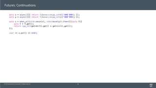© 2013 Adobe Systems Incorporated. All Rights Reserved.
Futures: Continuations
auto x = async([]{ return fibonacci<cpp_int>(1'000'000); });
auto y = async([]{ return fibonacci<cpp_int>(2'000'000); });
auto z = when_all(std::move(x), std::move(y)).then([](auto f){
auto t = f.get();
return cpp_int(get<0>(t).get() * get<1>(t).get());
});
cout << z.get() << endl;
45
 