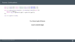 © 2013 Adobe Systems Incorporated. All Rights Reserved.
Futures: Continuations
auto x = async([]{ return fibonacci<cpp_int>(1'000'000); });
auto y = async([]{ return fibonacci<cpp_int>(2'000'000); });
auto z = when_all(std::move(x), std::move(y)).then([](auto f){
auto t = f.get();
return cpp_int(get<0>(t).get() * get<1>(t).get());
});
cout << z.get() << endl;
45
f is a future tuple of futures
result is 626,964 digits
 