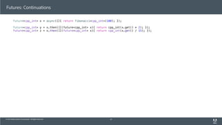 © 2013 Adobe Systems Incorporated. All Rights Reserved.
Futures: Continuations
future<cpp_int> x = async([]{ return fibonacci<cpp_int>(100); });
future<cpp_int> y = x.then([](future<cpp_int> x){ return cpp_int(x.get() * 2); });
future<cpp_int> z = x.then([](future<cpp_int> x){ return cpp_int(x.get() / 15); });
47
 