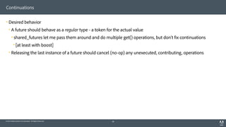 © 2014 Adobe Systems Incorporated. All Rights Reserved.
Continuations
! Desired behavior
! A future should behave as a regular type - a token for the actual value
! shared_futures let me pass them around and do multiple get() operations, but don’t fix continuations
! [at least with boost]
! Releasing the last instance of a future should cancel (no-op) any unexecuted, contributing, operations
48
 