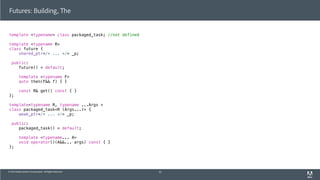 © 2013 Adobe Systems Incorporated. All Rights Reserved.
Futures: Building, The
template <typename> class packaged_task; //not defined
template <typename R>
class future {
shared_ptr</* ... */> _p;
public:
future() = default;
template <typename F>
auto then(F&& f) { }
const R& get() const { }
};
template<typename R, typename ...Args >
class packaged_task<R (Args...)> {
weak_ptr</* ... */> _p;
public:
packaged_task() = default;
template <typename... A>
void operator()(A&&... args) const { }
};
52
 