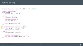 © 2013 Adobe Systems Incorporated. All Rights Reserved.
Futures: Building, The
template <typename> class packaged_task; //not defined
template <typename R>
class future {
shared_ptr</* ... */> _p;
public:
future() = default;
template <typename F>
auto then(F&& f) { }
const R& get() const { }
};
template<typename R, typename ...Args >
class packaged_task<R (Args...)> {
weak_ptr</* ... */> _p;
public:
packaged_task() = default;
template <typename... A>
void operator()(A&&... args) const { }
};
52
 