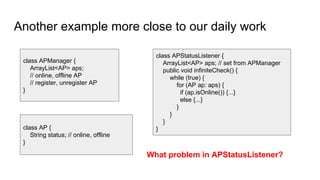 Another example more close to our daily work
class APManager {
ArrayList<AP> aps;
// online, offline AP
// register, unregister AP
}
class APStatusListener {
ArrayList<AP> aps; // set from APManager
public void infiniteCheck() {
while (true) {
for (AP ap: aps) {
if (ap.isOnline()) {...}
else {...}
}
}
}
}class AP {
String status; // online, offline
}
What problem in APStatusListener?
 