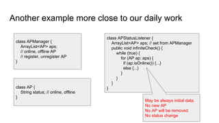 Another example more close to our daily work
class APManager {
ArrayList<AP> aps;
// online, offline AP
// register, unregister AP
}
class APStatusListener {
ArrayList<AP> aps; // set from APManager
public void infiniteCheck() {
while (true) {
for (AP ap: aps) {
if (ap.isOnline()) {...}
else {...}
}
}
}
}
May be always initial data.
No new AP
No AP will be removed
No status change
class AP {
String status; // online, offline
}
 