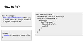How to fix?
class APManager {
final CopyOnWriteArrayList<AP> aps;
// online, offline AP, change AP.status
// register, unregister AP
}
class APStatusListener {
List<AP> aps; // set from APManager
public void infiniteCheck() {
while (true) {
for (AP ap: aps) {
if (ap.isOnline()) {...}
else {...}
}
}
}
}class AP {
volatile String status; // online, offline
}
 