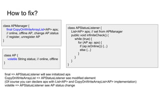 How to fix?
class APManager {
final CopyOnWriteArrayList<AP> aps;
// online, offline AP, change AP.status
// register, unregister AP
}
class APStatusListener {
List<AP> aps; // set from APManager
public void infiniteCheck() {
while (true) {
for (AP ap: aps) {
if (ap.isOnline()) {...}
else {...}
}
}
}
}
class AP {
volatile String status; // online, offline
}
final => APStatusListener will see initialized aps
CopyOnWriteArrayList => APStatusListener see modified element
(Of course you can declare aps with List<AP> and CopyOnWriteArrayList<AP> implementation)
volatile => APStatusListener see AP status change
 