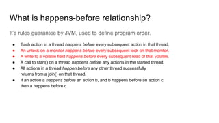 What is happens-before relationship?
It’s rules guarantee by JVM, used to define program order.
● Each action in a thread happens before every subsequent action in that thread.
● An unlock on a monitor happens before every subsequent lock on that monitor.
● A write to a volatile field happens before every subsequent read of that volatile.
● A call to start() on a thread happens before any actions in the started thread.
● All actions in a thread happen before any other thread successfully
returns from a join() on that thread.
● If an action a happens before an action b, and b happens before an action c,
then a happens before c.
 
