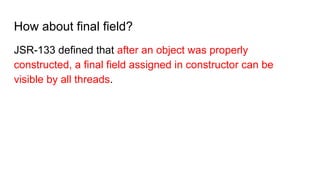 How about final field?
JSR-133 defined that after an object was properly
constructed, a final field assigned in constructor can be
visible by all threads.
 