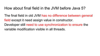 How about final field in the JVM before Java 5?
The final field in old JVM has no difference between general
field except it need assign value in constructor.
Developer still need to use synchronization to ensure the
variable modification visible in all threads.
 