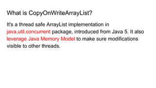 What is CopyOnWriteArrayList?
It's a thread safe ArrayList implementation in
java.util.concurrent package, introduced from Java 5. It also
leverage Java Memory Model to make sure modifications
visible to other threads.
 